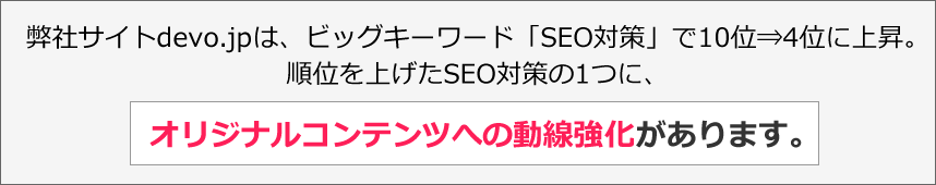 弊社サイトdevo.jpは、ビッグキーワード「SEO対策」で10位⇒4位に上昇。順位を上げたSEO対策の1つに、オリジナルコンテンツへの動線強化があります。