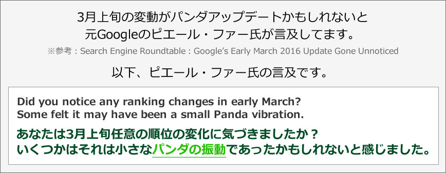 3月上旬の変動がパンダアップデートかもしれないと元Googleのピエール・ファー氏が言及してます。※参考：Search Engine Roundtable：Google’s Early March 2016 Update Gone Unnoticed　以下、ピエール・ファー氏の言及です。Did you notice any ranking changes in early March? Some felt it may have been a small Panda vibration.あなたは3月上旬任意の順位の変化に気づきましたか？ いくつかはそれは小さなパンダの振動であったかもしれないと感じました。