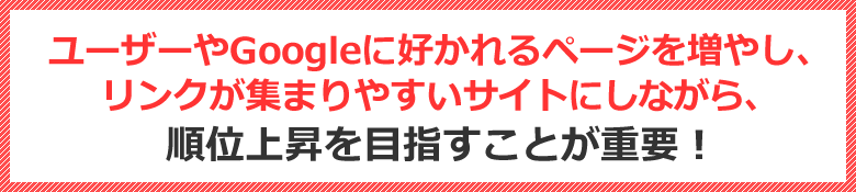 ユーザーやGoogleに好かれるページを増やし、リンクが集まりやすいサイトにしながら、順位上昇を目指すことが重要！！