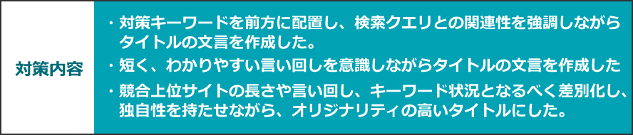 対策内容　・対策キーワードを前方に配置し、検索クエリとの関連性を強調しながらタイトルの文言を作成した。・短く、わかりやすい言い回しを意識しながらタイトルの文言を作成した・競合上位サイトの長さや言い回し、キーワード状況となるべく差別化し、独自性を持たせながら、オリジナリティの高いタイトルにした。