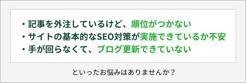 ・記事を外注しているけど、順位がつかない・サイトの基本的なSEO対策が実施できているか不安・手が回らなくて、ブログ更新できていないといったお悩みはありませんか？